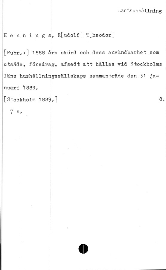  ﻿Lanthushållning
Hennings, R[udolf] T[heodor]
[Rubr#:] 1888 års skörd och dess användbarhet som
utsäde, föredrag, afsedt att hållas vid Stockholms
läns hushållningssällskaps sammanträde den 31 ja-
nuari 1889#
[Stockholm 1889#]	8#
7 s.